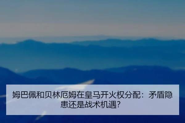 姆巴佩和贝林厄姆在皇马开火权分配：矛盾隐患还是战术机遇？